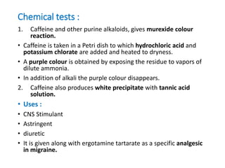 Chemical tests :
1. Caffeine and other purine alkaloids, gives murexide colour
reaction.
• Caffeine is taken in a Petri dish to which hydrochloric acid and
potassium chlorate are added and heated to dryness.
• A purple colour is obtained by exposing the residue to vapors of
dilute ammonia.
• In addition of alkali the purple colour disappears.
2. Caffeine also produces white precipitate with tannic acid
solution.
• Uses :
• CNS Stimulant
• Astringent
• diuretic
• It is given along with ergotamine tartarate as a specific analgesic
in migraine.
 