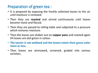 Preparation of green tea :
• It is prepared by exposing the freshly collected leaves to the air
until moisture is removed.
• Then they are roasted and stirred continuously until leaves
become moist and flaccid.
• Then they are passed to rolling table and subjected to a pressure
which removes moisture.
• Then the leaves are shaken out on copper pans and roasted again
till leaves are dull green in colour.
• The tannin is not oxidized and the leaves retain their green color
more or less.
• Then leaves are winnowed, screened, graded into various
varieties.
 