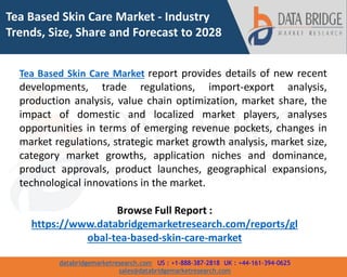 databridgemarketresearch.com US : +1-888-387-2818 UK : +44-161-394-0625
sales@databridgemarketresearch.com
1
Tea Based Skin Care Market - Industry
Trends, Size, Share and Forecast to 2028
Tea Based Skin Care Market report provides details of new recent
developments, trade regulations, import-export analysis,
production analysis, value chain optimization, market share, the
impact of domestic and localized market players, analyses
opportunities in terms of emerging revenue pockets, changes in
market regulations, strategic market growth analysis, market size,
category market growths, application niches and dominance,
product approvals, product launches, geographical expansions,
technological innovations in the market.
Browse Full Report :
https://www.databridgemarketresearch.com/reports/gl
obal-tea-based-skin-care-market
 