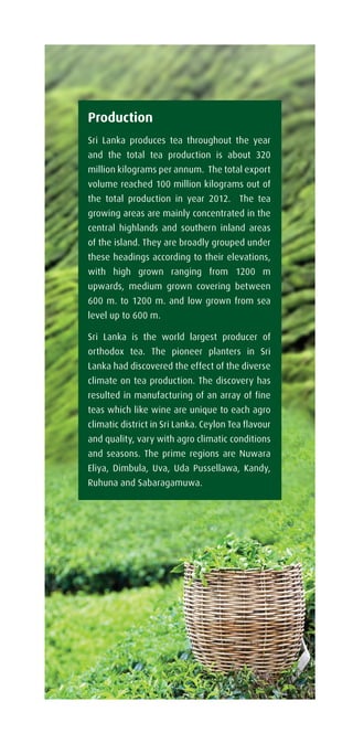 Production
Sri Lanka produces tea throughout the year
and the total tea production is about 320
million kilograms per annum. The total export
volume reached 100 million kilograms out of
the total production in year 2012. The tea
growing areas are mainly concentrated in the
central highlands and southern inland areas
of the island. They are broadly grouped under
these headings according to their elevations,
with high grown ranging from 1200 m
upwards, medium grown covering between
600 m. to 1200 m. and low grown from sea
level up to 600 m.
Sri Lanka is the world largest producer of
orthodox tea. The pioneer planters in Sri
Lanka had discovered the effect of the diverse
climate on tea production. The discovery has
resulted in manufacturing of an array of fine
teas which like wine are unique to each agro
climatic district in Sri Lanka. Ceylon Tea flavour
and quality, vary with agro climatic conditions
and seasons. The prime regions are Nuwara
Eliya, Dimbula, Uva, Uda Pussellawa, Kandy,
Ruhuna and Sabaragamuwa.
 