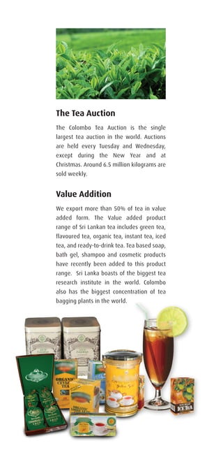 Value Addition
We export more than 50% of tea in value
added form. The Value added product
range of Sri Lankan tea includes green tea,
flavoured tea, organic tea, instant tea, iced
tea, and ready-to-drink tea. Tea based soap,
bath gel, shampoo and cosmetic products
have recently been added to this product
range. Sri Lanka boasts of the biggest tea
research institute in the world. Colombo
also has the biggest concentration of tea
bagging plants in the world.
The Tea Auction
The Colombo Tea Auction is the single
largest tea auction in the world. Auctions
are held every Tuesday and Wednesday,
except during the New Year and at
Christmas. Around 6.5 million kilograms are
sold weekly.
 