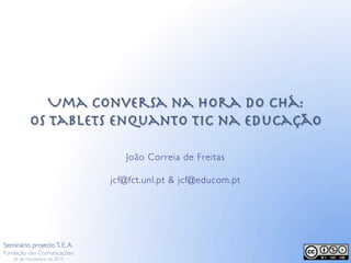 Uma conversa na Hora do Chá:!
os tablets enquanto TIC na Educação
João Correia de Freitas
jcf@fct.unl.pt  jcf@educom.pt
Seminário projectoT. E.A.
Fundação das Comunicações
26 de Novembro de 2015
 