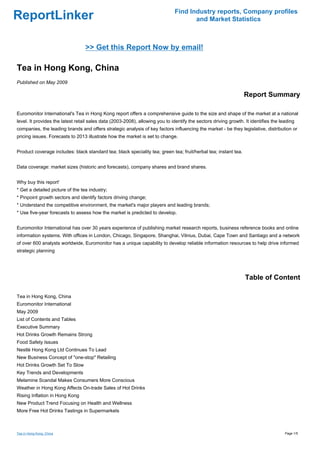 Find Industry reports, Company profiles
ReportLinker                                                                          and Market Statistics



                                  >> Get this Report Now by email!

Tea in Hong Kong, China
Published on May 2009

                                                                                                                 Report Summary

Euromonitor International's Tea in Hong Kong report offers a comprehensive guide to the size and shape of the market at a national
level. It provides the latest retail sales data (2003-2008), allowing you to identify the sectors driving growth. It identifies the leading
companies, the leading brands and offers strategic analysis of key factors influencing the market - be they legislative, distribution or
pricing issues. Forecasts to 2013 illustrate how the market is set to change.


Product coverage includes: black standard tea; black speciality tea; green tea; fruit/herbal tea; instant tea.


Data coverage: market sizes (historic and forecasts), company shares and brand shares.


Why buy this report'
* Get a detailed picture of the tea industry;
* Pinpoint growth sectors and identify factors driving change;
* Understand the competitive environment, the market's major players and leading brands;
* Use five-year forecasts to assess how the market is predicted to develop.


Euromonitor International has over 30 years experience of publishing market research reports, business reference books and online
information systems. With offices in London, Chicago, Singapore, Shanghai, Vilnius, Dubai, Cape Town and Santiago and a network
of over 600 analysts worldwide, Euromonitor has a unique capability to develop reliable information resources to help drive informed
strategic planning




                                                                                                                  Table of Content

Tea in Hong Kong, China
Euromonitor International
May 2009
List of Contents and Tables
Executive Summary
Hot Drinks Growth Remains Strong
Food Safety Issues
Nestlé Hong Kong Ltd Continues To Lead
New Business Concept of "one-stop" Retailing
Hot Drinks Growth Set To Slow
Key Trends and Developments
Melamine Scandal Makes Consumers More Conscious
Weather in Hong Kong Affects On-trade Sales of Hot Drinks
Rising Inflation in Hong Kong
New Product Trend Focusing on Health and Wellness
More Free Hot Drinks Tastings in Supermarkets



Tea in Hong Kong, China                                                                                                               Page 1/5
 