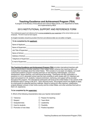 NAME:____________________________________

                                                                   CITY, COUNTRY:_____________________________




              Teaching Excellence and Achievement Program (TEA)
       A program of the Bureau of Educational and Cultural Affairs (ECA), U.S. Department of State,
                                      and implemented by IREX

           2013 INSTITUTIONAL SUPPORT AND REFERENCE FORM
This institutional support and reference form is to be completed by your supervisor at the school where you are
employed. The form must be hand signed.

An English translation should be provided if the form and reference letter are not written in English.

  To be completed by the applicant:

  Name of Applicant:
  Name of Supervisor:
  Job Title of Supervisor:
  Name of School:
  Address of School:
  Telephone of Supervisor:
  E-mail of Supervisor:


The Teaching Excellence and Achievement Program (TEA) provides international teachers with
unique opportunities to develop expertise in their subject areas, enhance their teaching skills and
increase their knowledge about the United States. TEA consists of a six-week non-degree, non-credit
customized academic program including seminars on new teaching methodologies, curriculum
development, lesson planning, and instructional technology. Participants will also participate in a
practicum in a U.S. secondary school near the host university to work closely with U.S. teachers and
teach and present to U.S. students. Cultural enrichment, mentoring, and support will be provided
throughout the program. The international participants will travel to the United States in two cohorts of 88-
90 teachers each in spring or fall 2013. Upon returning home, TEA program alumni are eligible to apply
for small grants for essential teaching materials, follow-on training for other teachers, collaborative
projects between schools in their home country and the United States, and other activities that build on
their U.S. experience.

To be completed by the supervisor:

1. Which of the following characteristics does your teacher demonstrate?

□   Tolerance                                 □    Passion for teaching
□   Respect                                   □    Team-Work
□   Outspokenness                             □    Leadership
□   Care for students                         □    Flexibility
□   Promotion of new ideas                    □    Positive reputation




                                                        Teaching Excellence and Achievement Program (TEA)
 