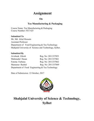 Assignment
On
Tea Manufacturing & Packaging
Course Name: Tea Manufacturing & Packaging
Course Number: FET 425
Submitted To
Mr. Md Afzal Hossain
Assistant Professor
Department of Food Engineering & Tea Technology
Shahjalal University of Science and Technology, Sylhet.
Submitted By
Avisheak Ghosh Reg. No: 2011337053
Mahmudul Hasan Reg. No: 2011337061
Fatema Farhana Reg. No: 2011337062
Mamunur Rashid Reg. No: 2011337069
Department of Food Engineering & Tea Technology
Date of Submission: 12 October, 2017
Shahjalal University of Science & Technology,
Sylhet
 