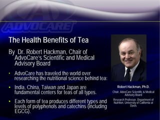 The Health Benefits of Tea
By Dr. Robert Hackman, Chair of
  AdvoCare’s Scientific and Medical
  Advisory Board
• AdvoCare has traveled the world over
  researching the nutritional science behind tea:
• India, China, Taiwan and Japan are                    Robert Hackman, Ph.D.
  fundamental centers for teas of all types.        Chair, AdvoCare Scientific & Medical
                                                                Advisory Board

• Each form of tea produces different types and     Research Professor, Department of
                                                     Nutrition, University of California at
  levels of polyphenols and catechins (including                    Davis
  EGCG).