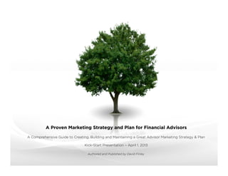 A Proven Marketing Strategy and Plan for Financial Advisors

A How-To Guide to Creating and Implementing a Comprehensive Advisor Marketing Strategy & Plan

                                Overview Presentation – April 2013

                   Authored and Published by The Entrepreneurial Advisor (David Finley)
                                david.ﬁnley@theentrepreneurialadvisor.com
 