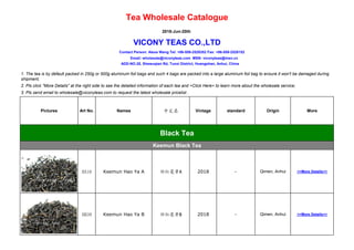 Tea Wholesale Catalogue
2018-Jun-20th
VICONY TEAS CO.,LTD
Contact Person: Alexa Wang Tel: +86-559-2529352 Fax: +86-559-2528152
Email: wholesale@viconyteas.com MSN: viconyteas@msn.cn
ADD-NO.28, Shewuqian Rd, Tunxi District, Huangshan, Anhui, China
1. The tea is by default packed in 250g or 500g aluminum foil bags and such 4 bags are packed into a large aluminum foil bag to ensure it won't be damaged during
shipment;
2. Pls click "More Details" at the right side to see the detailed information of each tea and >Click Here< to learn more about the wholesale service;
3. Pls send email to wholesale@viconyteas.com to request the latest wholesale pricelist .
Pictures Art No. Names 中文名 Vintage standard Origin More
Black Tea
Keemun Black Tea
HA16 Keemun Hao Ya A 祁红毫芽A 2018 - Qimen, Anhui >>More Details<<
HB39 Keemun Hao Ya B 祁红毫芽B 2018 - Qimen, Anhui >>More Details<<
显显
 