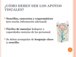 ¿CÓMO DEBEN SER LOS APOYOS
VISUALES?

   Sencillos, concretos y esquemáticos
    (sin mucha información adicional)

   Fáciles de manejar (adaptar a
    capacidades motoras de las personas)

   Se deben acompañar de lenguaje claro
    y sencillo.

                                           4
 