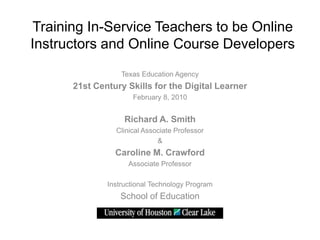 Training In-Service Teachers to be Online
Instructors and Online Course Developers
                  Texas Education Agency
      21st Century Skills for the Digital Learner
                     February 8, 2010


                   Richard A. Smith
                Clinical Associate Professor
                             &
                Caroline M. Crawford
                    Associate Professor

              Instructional Technology Program
                 School of Education
 
