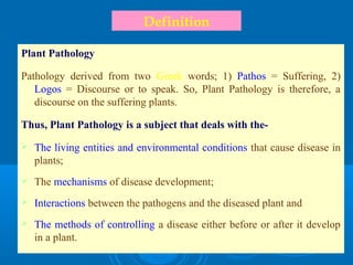 Definition
Plant Pathology
Pathology derived from two Greek words; 1) Pathos = Suffering, 2)
Logos = Discourse or to speak. So, Plant Pathology is therefore, a
discourse on the suffering plants.
Thus, Plant Pathology is a subject that deals with the-
 The living entities and environmental conditions that cause disease in
plants;
 The mechanisms of disease development;
 Interactions between the pathogens and the diseased plant and
 The methods of controlling a disease either before or after it develop
in a plant.
 