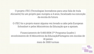 O projeto iTEC (Tecnologias Inovadoras para uma Sala de Aula
Aliciante) foi um projeto pan-europeu a 4 anos, focalizado na conceção
da escola do futuro.
O iTEC foi o projeto maior alguma vez levado a cabo pela European
Schoolnet e pelos Ministérios da Educação que a apoiam.
Financiamento de 9.450.000€ (7º Programa Quadro )
envolvimento de 15 Ministérios da EducaçãoPilotagens em escolas de
18 países
mais de 3000 turmas
 