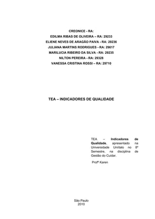 CREONICE - RA:
  EDILMA RIBAS DE OLIVEIRA – RA: 29233
ELIENE NEVES DE ARAGÃO PAIVA - RA: 29236
 JULIANA MARTINS RODRIGUES - RA: 29617
 MARILUCIA RIBEIRO DA SILVA - RA: 29235
       NILTON PEREIRA - RA: 29328
   VANESSA CRISTINA ROSSI – RA: 29710




 TEA – INDICADORES DE QUALIDADE




                           TEA     –    Indicadores    de
                           Qualidade,    apresentado   na
                           Universidade Uniítalo no    8º
                           Semestre, na disciplina     de
                           Gestão do Cuidar.

                           Profª Karen




               São Paulo
                 2010
 