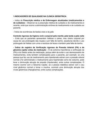 1.INDICADORES DE QUALIDADE NA CLÍNICA GERIÁTRICA

- índice de Prescrição médica e de Enfermagem atualizadas (medicamentos e
de cuidados) – Observar se a prescrição médica de cuidados e de medicamentos é
recente, evita que ocorra a administração errônea de medicamento e de cuidados ao
paciente.

- Índice de ocorrências de lesões orais e da pele

Controle rigoroso da higiene oral e corporal pela manhã, pela tarde e pela noite
– Evita que os pacientes apresentem halitose e cáries, mau cheiro corporal por
causa do uso prolongado das roupas e por falta do banho, assaduras devido o uso
prolongado de fraldas com urina e resíduos de fezes e também pela falta de banho.

- Índice de registro de Verificação rigorosa da Pressão Arterial (PA) e da
glicemia capilar antes da medicação – É de extrema importância a verificação da
(PA) e do Destro antes da medicação, porque além de evitar o uso desnecessário de
medicamentos, evita também complicações para o paciente, por exemplo: se uma
pessoa que faz uso de medicamento para hipertensão estiver com a pressão arterial
normal e for administrado o medicamento para hipertensão como de costume, pode
levar a diminuição abrupta da pressão (hipotensão), entre outras complicações. O
mesmo ocorrer com a Glicemia Capilar, se a pessoa diabética estiver com o seu
nível glicêmico normal e tomar a insulina, ocorrerá uma diminuição abrupta dos
níveis glicêmicos (Hipoglicemia), entre outras complicações.
 