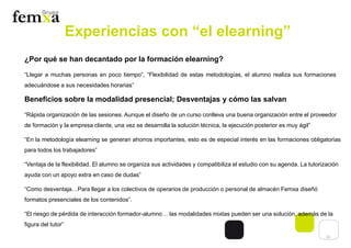 11
Experiencias con “el elearning”
¿Por qué se han decantado por la formación elearning?
“Llegar a muchas personas en poco tiempo”, “Flexibilidad de estas metodologías, el alumno realiza sus formaciones
adecuándose a sus necesidades horarias”
Beneficios sobre la modalidad presencial; Desventajas y cómo las salvan
“Rápida organización de las sesiones. Aunque el diseño de un curso conlleva una buena organización entre el proveedor
de formación y la empresa cliente, una vez se desarrolla la solución técnica, la ejecución posterior es muy ágil”
“En la metodología elearning se generan ahorros importantes, esto es de especial interés en las formaciones obligatorias
para todos los trabajadores”
“Ventaja de la flexibilidad. El alumno se organiza sus actividades y compatibiliza el estudio con su agenda. La tutorización
ayuda con un apoyo extra en caso de dudas”
“Como desventaja…Para llegar a los colectivos de operarios de producción o personal de almacén Femxa diseñó
formatos presenciales de los contenidos”.
“El riesgo de pérdida de interacción formador-alumno… las modalidades mixtas pueden ser una solución, además de la
figura del tutor”
 