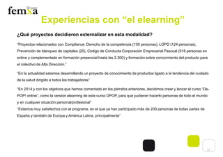 12
Experiencias con “el elearning”
¿Qué proyectos decidieron externalizar en esta modalidad?
“Proyectos relacionados con Compliance: Derecho de la competencia (139 personas), LOPD (124 personas),
Prevención de blanqueo de capitales (25), Código de Conducta Corporación Empresarial Pascual (918 personas en
online y complementado en formación presencial hasta las 2.300) y formación sobre conocimiento del producto para
el colectivo de Alta Dirección.”
“En la actualidad estamos desarrollando un proyecto de conocimiento de productos ligado a la tendencia del cuidado
de la salud dirigido a todos los trabajadores”
“En 2014 y con los objetivos que hemos comentado en los párrafos anteriores, decidimos crear y lanzar el curso “De-
POP! online”, como la versión elearning de este curso DPOP, para que pudieran hacerlo personas de todo el mundo
y en cualquier situación personal/profesional”
“Estamos muy satisfechos con el programa, en el que ya han participado más de 200 personas de todas partes de
España y también de Europa y América Latina, principalmente”
 