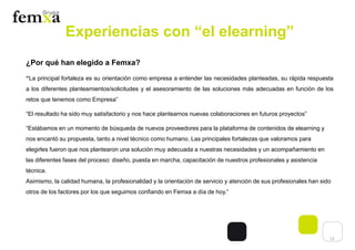 13
Experiencias con “el elearning”
¿Por qué han elegido a Femxa?
“La principal fortaleza es su orientación como empresa a entender las necesidades planteadas, su rápida respuesta
a los diferentes planteamientos/solicitudes y el asesoramiento de las soluciones más adecuadas en función de los
retos que tenemos como Empresa”
“El resultado ha sido muy satisfactorio y nos hace plantearnos nuevas colaboraciones en futuros proyectos”
“Estábamos en un momento de búsqueda de nuevos proveedores para la plataforma de contenidos de elearning y
nos encantó su propuesta, tanto a nivel técnico como humano. Las principales fortalezas que valoramos para
elegirles fueron que nos plantearon una solución muy adecuada a nuestras necesidades y un acompañamiento en
las diferentes fases del proceso: diseño, puesta en marcha, capacitación de nuestros profesionales y asistencia
técnica.
Asimismo, la calidad humana, la profesionalidad y la orientación de servicio y atención de sus profesionales han sido
otros de los factores por los que seguimos confiando en Femxa a día de hoy.”
 
