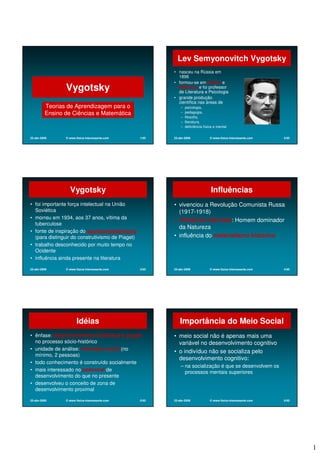 1
22-abr-2009 © www.fisica-interessante.com 1/65
Vygotsky
Teorias de Aprendizagem para o
Ensino de Ciências e Matemática
22-abr-2009 © www.fisica-interessante.com 2/65
Lev Semyonovitch Vygotsky
• nasceu na Rússia em
1896
• formou-se em Direito e
Medicina e foi professor
de Literatura e Psicologia
• grande produção
científica nas áreas de
– psicologia,
– pedagogia,
– filosofia,
– literatura,
– deficiência física e mental
22-abr-2009 © www.fisica-interessante.com 3/65
Vygotsky
• foi importante força intelectual na União
Soviética
• morreu em 1934, aos 37 anos, vítima da
tuberculose
• fonte de inspiração do socioconstrutivismo
(para distinguir do construtivismo de Piaget)
• trabalho desconhecido por muito tempo no
Ocidente
• influência ainda presente na literatura
22-abr-2009 © www.fisica-interessante.com 4/65
Influências
• vivenciou a Revolução Comunista Russa
(1917-1918)
• influência marxista: Homem dominador
da Natureza
• influência do materialismo histórico
22-abr-2009 © www.fisica-interessante.com 5/65
Idéias
• ênfase: desenvolvimento individual e grupal
no processo sócio-histórico
• unidade de análise: interação social (no
mínimo, 2 pessoas)
• todo conhecimento é construído socialmente
• mais interessado no potencial de
desenvolvimento do que no presente
• desenvolveu o conceito de zona de
desenvolvimento proximal
22-abr-2009 © www.fisica-interessante.com 6/65
Importância do Meio Social
• meio social não é apenas mais uma
variável no desenvolvimento cognitivo
• o indivíduo não se socializa pelo
desenvolvimento cognitivo:
– na socialização é que se desenvolvem os
processos mentais superiores
 