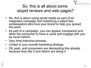 So, this is all about some  stupid reviews and web pages? No, this is about using social media as part of an integrated campaign and mobilizing a select few ambassadors who love your brand to help you spread the word As part of a campaign, you can appear transparent and allow the consumer to have a voice and engage with you as never before Very time-intensive process Linked to your overall marketing strategy Oh yeah, and consumers are demanding this already because they like it and others are doing it 