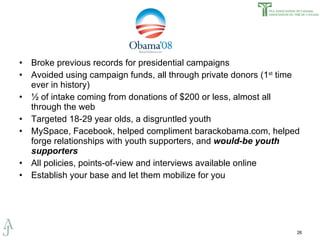 Broke previous records for presidential campaigns Avoided using campaign funds, all through private donors (1 st  time ever in history) ½ of intake coming from donations of $200 or less, almost all through the web Targeted 18-29 year olds, a disgruntled youth MySpace, Facebook, helped compliment barackobama.com, helped forge relationships with youth supporters, and  would-be youth supporters All policies, points-of-view and interviews available online Establish your base and let them mobilize for you 