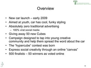 Overview New car launch – early 2009 Aimed at youth, car has cool, funky styling Absolutely zero traditional advertising  100% viral social media Giving away 50 new Cubes Campaign designed to tap into young creative community and help them spread the word about the car The “hypercube” contest was born Express social creativity through an online “canvas” 500 finalists – 50 winners as voted online 
