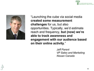 “ Launching the cube via social media  created some measurement challenges  for us, but also opportunities. Typically, we’d estimate reach and frequency,  but (now) we’re able to track awareness and engagement with our audience based on their online activity .” Jeff Parent  VP Sales and Marketing Nissan Canada 