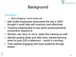 Background “ Micro-blogging” social media site Dell Outlet employees discovered the site in 2007, thought it could help sell inventory cost effectively Tracking implemented to see which products/brands consumers respond to Shorten urls: bit.ly or ow.ly, helps this tracking as well Started posting deals and after time, started learning when to post (US in afternoon – world in morning) Then started engaging with loyal audience through tweets 