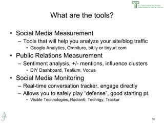 What are the tools? Social Media Measurement Tools that will help you analyze your site/blog traffic Google Analytics, Omniture, bit.ly or tinyurl.com Public Relations Measurement Sentiment analysis, +/- mentions, influence clusters DIY Dashboard, Tealium, Vocus Social Media Monitoring Real-time conversation tracker, engage directly Allows you to safely play “defense”, good starting pt. Visible Technologies, Radian6, Techrigy, Trackur 