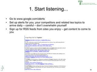 1. Start listening... Go to www.google.com/alerts Set up alerts for you, your competitors and related tea topics to arrive daily – careful – don’t overwhelm yourself Sign up for RSS feeds from sites you enjoy – get content to come to you 
