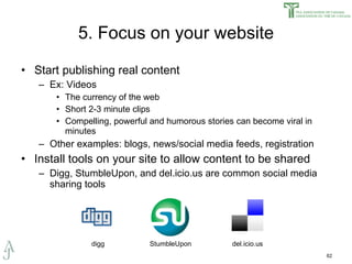 5. Focus on your website Start publishing real content Ex: Videos The currency of the web Short 2-3 minute clips Compelling, powerful and humorous stories can become viral in minutes Other examples: blogs, news/social media feeds, registration Install tools on your site to allow content to be shared Digg, StumbleUpon, and del.icio.us are common social media sharing tools del.icio.us StumbleUpon digg 