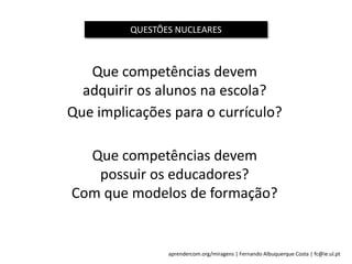 aprendercom.org/miragens | Fernando Albuquerque Costa | fc@ie.ul.pt
Que competências devem
adquirir os alunos na escola?
Que implicações para o currículo?
Que competências devem
possuir os educadores?
Com que modelos de formação?
QUESTÕES NUCLEARES
 
