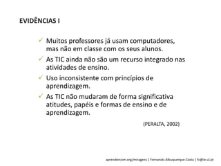 aprendercom.org/miragens | Fernando Albuquerque Costa | fc@ie.ul.pt
EVIDÊNCIAS I
(PERALTA, 2002)
 Muitos professores já usam computadores,
mas não em classe com os seus alunos.
 As TIC ainda não são um recurso integrado nas
atividades de ensino.
 Uso inconsistente com princípios de
aprendizagem.
 As TIC não mudaram de forma significativa
atitudes, papéis e formas de ensino e de
aprendizagem.
 