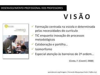 aprendercom.org/miragens | Fernando Albuquerque Costa | fc@ie.ul.pt
V I S Ã O
 Formação centrada na escola e determinada
pelas necessidades do currículo
 TIC enquanto inovação de processos
metodológicos
 Colaboração e partilha…
 Isomorfismo
 Especial atenção às barreiras de 2ª ordem…
(Costa, F. (Coord.) 2008)
DESENVOLVIMENTO PROFISSIONAL DOS PROFESSORES
 