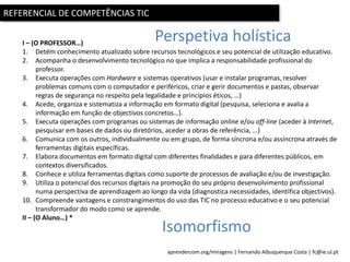 aprendercom.org/miragens | Fernando Albuquerque Costa | fc@ie.ul.pt
REFERENCIAL DE COMPETÊNCIAS TIC
I – (O PROFESSOR…)
1. Detém conhecimento atualizado sobre recursos tecnológicos e seu potencial de utilização educativo.
2. Acompanha o desenvolvimento tecnológico no que implica a responsabilidade profissional do
professor.
3. Executa operações com Hardware e sistemas operativos (usar e instalar programas, resolver
problemas comuns com o computador e periféricos, criar e gerir documentos e pastas, observar
regras de segurança no respeito pela legalidade e princípios éticos, …)
4. Acede, organiza e sistematiza a informação em formato digital (pesquisa, seleciona e avalia a
informação em função de objectivos concretos…).
5. Executa operações com programas ou sistemas de informação online e/ou off-line (aceder à Internet,
pesquisar em bases de dados ou diretórios, aceder a obras de referência, …)
6. Comunica com os outros, individualmente ou em grupo, de forma síncrona e/ou assíncrona através de
ferramentas digitais específicas.
7. Elabora documentos em formato digital com diferentes finalidades e para diferentes públicos, em
contextos diversificados.
8. Conhece e utiliza ferramentas digitais como suporte de processos de avaliação e/ou de investigação.
9. Utiliza o potencial dos recursos digitais na promoção do seu próprio desenvolvimento profissional
numa perspectiva de aprendizagem ao longo da vida (diagnostica necessidades, identifica objectivos).
10. Compreende vantagens e constrangimentos do uso das TIC no processo educativo e o seu potencial
transformador do modo como se aprende.
II – (O Aluno…) *
Perspetiva holística
Isomorfismo
 