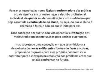 aprendercom.org/miragens | Fernando Albuquerque Costa | fc@ie.ul.pt
Pensar as tecnologias numa lógica transformadora das práticas
atuais significa em primeiro lugar a decisão profissional,
individual, de querer mudar em direção a um modelo em que
seja assumida a centralidade do aluno, ou seja, do que o aluno é
chamado a fazer, e não do que é feito para ele.
Uma conceção em que se não visa apenas a substituição dos
meios tradicionalmente usados para ensinar e aprender,
mas sobretudo uma conceção em que se ambiciona a
descoberta de novas e diferentes formas de fazer as coisas,
preparando os jovens para eles próprios poderem vir a
contribuir para a inovação na resolução dos problemas com que
se irão confrontar no futuro.
 
