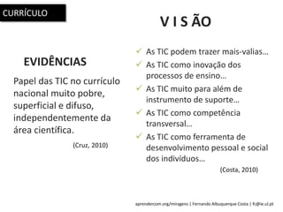 aprendercom.org/miragens | Fernando Albuquerque Costa | fc@ie.ul.pt
V I S ÃO
Papel das TIC no currículo
nacional muito pobre,
superficial e difuso,
independentemente da
área científica.
 As TIC podem trazer mais-valias…
 As TIC como inovação dos
processos de ensino…
 As TIC muito para além de
instrumento de suporte…
 As TIC como competência
transversal…
 As TIC como ferramenta de
desenvolvimento pessoal e social
dos indivíduos…
EVIDÊNCIAS
(Cruz, 2010)
(Costa, 2010)
CURRÍCULO
 