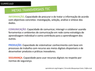 aprendercom.org/miragens | Fernando Albuquerque Costa | fc@ie.ul.pt
INFORMAÇÃO. Capacidade de procurar e de tratar a informação de acordo
com objectivos concretos: investigação, seleção, análise e síntese dos
dados.
COMUNICAÇÃO. Capacidade de comunicar, interagir e colaborar usando
ferramentas e ambientes de comunicação em rede como estratégia de
aprendizagem individual e como contributo para a aprendizagem dos
outros.
PRODUÇÃO. Capacidade de sistematizar conhecimento com base em
processos de trabalho com recurso aos meios digitais disponíveis e de
desenvolver produtos e práticas inovadores..
SEGURANÇA. Capacidade para usar recursos digitais no respeito por
normas de segurança.
CURRÍCULO
 