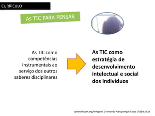 aprendercom.org/miragens | Fernando Albuquerque Costa | fc@ie.ul.pt
As TIC como
estratégia de
desenvolvimento
intelectual e social
dos indivíduos
As TIC como
competências
instrumentais ao
serviço dos outros
saberes disciplinares
CURRÍCULO
 