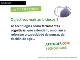 aprendercom.org/miragens | Fernando Albuquerque Costa | fc@ie.ul.pt
CURRÍCULO
Objectivos mais ambiciosos!!
As tecnologias como ferramentas
cognitivas, que estendem, ampliam e
reforçam a capacidade de pensar, de
decidir, de agir…
 
