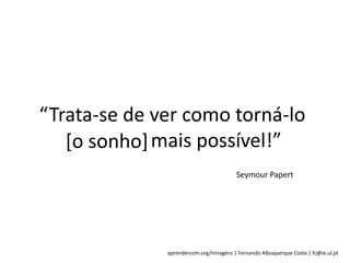 aprendercom.org/miragens | Fernando Albuquerque Costa | fc@ie.ul.pt
“Trata-se de ver como torná-lo
[o sonho] mais possível!”[o sonho]
Seymour Papert
 
