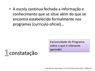 aprendercom.org/miragens | Fernando Albuquerque Costa | fc@ie.ul.pt
constatação
Exclusividade do Programa
sobre o que é relevante
aprender
1
• A escola continua fechada a informação e
conhecimento que se situe além do que se
encontra estabelecido formalmente nos
programas (currículo oficial)...
 