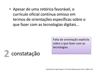 aprendercom.org/miragens | Fernando Albuquerque Costa | fc@ie.ul.pt
• Apesar de uma retórica favorável, o
currículo oficial continua omisso em
termos de orientações específicas sobre o
que fazer com as tecnologias digitais...
constatação
Falta de orientação explícita
sobre o que fazer com as
tecnologias
2
 