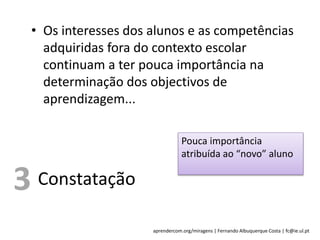 aprendercom.org/miragens | Fernando Albuquerque Costa | fc@ie.ul.pt
• Os interesses dos alunos e as competências
adquiridas fora do contexto escolar
continuam a ter pouca importância na
determinação dos objectivos de
aprendizagem...
Constatação
Pouca importância
atribuída ao “novo” aluno
3
 