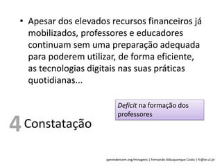 aprendercom.org/miragens | Fernando Albuquerque Costa | fc@ie.ul.pt
• Apesar dos elevados recursos financeiros já
mobilizados, professores e educadores
continuam sem uma preparação adequada
para poderem utilizar, de forma eficiente,
as tecnologias digitais nas suas práticas
quotidianas...
Constatação
Deficit na formação dos
professores
4
 