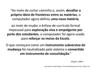 aprendercom.org/miragens | Fernando Albuquerque Costa | fc@ie.ul.pt
“Ao invés de cortar caminho e, assim, desafiar a
própria ideia de fronteiras entre as matérias, o
computador agora definiu uma nova matéria;
ao invés de mudar a ênfase de currículo formal
impessoal para exploração viva e empolgante por
parte dos estudantes, o computador foi agora usado
para reforçar os meios da Escola.
O que começara como um instrumento subversivo de
mudança foi neutralizado pelo sistema e convertido
em instrumento de consolidação.”
(Papert, 1994 )
 