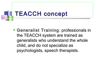 TEACCH concept
 Generalist Training: professionals in
the TEACCH system are trained as
generalists who understand the whole
child, and do not specialize as
psychologists, speech therapists.
 