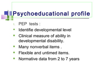 Psychoeducational profile
1. PEP tests :
 Identifie developmental level
 Clinical measure of ability in
developmental disability.
 Many nonverbal items .
 Flexible and untimed items.
 Normative data from 2 to 7 years
 