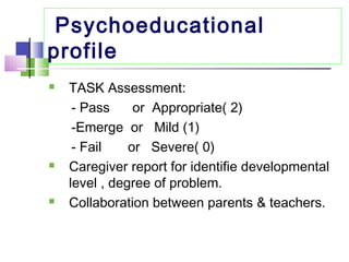 Psychoeducational
profile
 TASK Assessment:
- Pass or Appropriate( 2)
-Emerge or Mild (1)
- Fail or Severe( 0)
 Caregiver report for identifie developmental
level , degree of problem.
 Collaboration between parents & teachers.
 