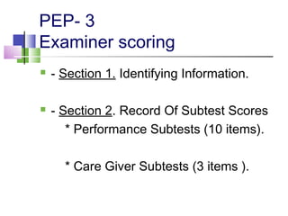 PEP- 3
Examiner scoring
 - Section 1. Identifying Information.
 - Section 2. Record Of Subtest Scores
* Performance Subtests (10 items).
* Care Giver Subtests (3 items ).
 