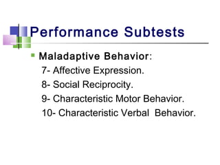 Performance Subtests
 Maladaptive Behavior:
7- Affective Expression.
8- Social Reciprocity.
9- Characteristic Motor Behavior.
10- Characteristic Verbal Behavior.
 